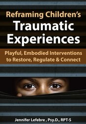 Reframing Children?s Traumatic Experiences: Playful, Embodied Interventions to Restore, Regulate & Connect – Jennifer Lefebre